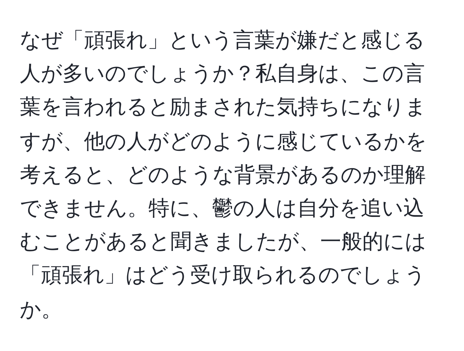 なぜ「頑張れ」という言葉が嫌だと感じる人が多いのでしょうか？私自身は、この言葉を言われると励まされた気持ちになりますが、他の人がどのように感じているかを考えると、どのような背景があるのか理解できません。特に、鬱の人は自分を追い込むことがあると聞きましたが、一般的には「頑張れ」はどう受け取られるのでしょうか。