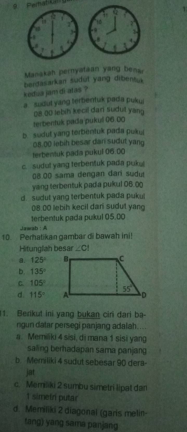 Perhatikan gu
1
Manakah pernyataan yang benar
berdasarkan sudut yang dibentuk 
kedua jam di atas ?
a sudut yang terbentuk pada pukui
08.00 lebih kecil dari sudut yang
terbentuk pada pukul 06.00
b. sudut yang terbentuk pada pukul
08.00 lebih besar dari sudut yang
terbentuk pada pukul 06.00
c. sudut yang terbentuk pada pukul
08.00 sama dengan dari sudut
yang terbentuk pada pukul 06.00
d. sudut yang terbentuk pada pukul
08.00 lebih kecil dari sudut yang
terbentuk pada pukul 05.00
Jawab : A
10. Perhatikan gambar di bawah ini!
Hitunglah besar ∠ C!
a. 125°
b. 135°
C. 105°
d. 115°
11. Berikut ini yang bukan ciri dari ba-
ngun datar persegi panjang adalah....
a. Memiliki 4 sisi, di mana 1 sisi yang
saling berhadapan sama panjang
b. Memiliki 4 sudut sebesar 90 dera-
jat
c. Memiliki 2 sumbu simetri lipat dan
1 simetri putar
d. Memiliki 2 diagonal (garis melin-
tang) yang sama panjang