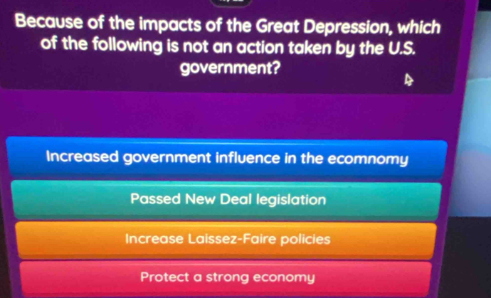 Because of the impacts of the Great Depression, which
of the following is not an action taken by the U.S.
government?
Increased government influence in the ecomnomy
Passed New Deal legislation
Increase Laissez-Faire policies
Protect a strong economy