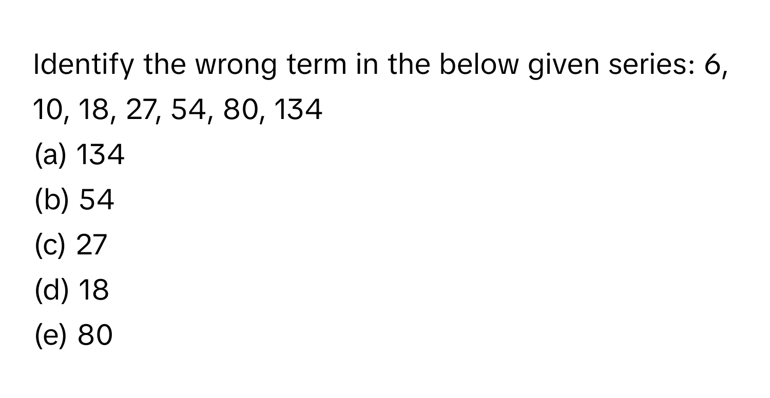 Identify the wrong term in the below given series: 6, 10, 18, 27, 54, 80, 134

(a) 134
(b) 54
(c) 27
(d) 18
(e) 80