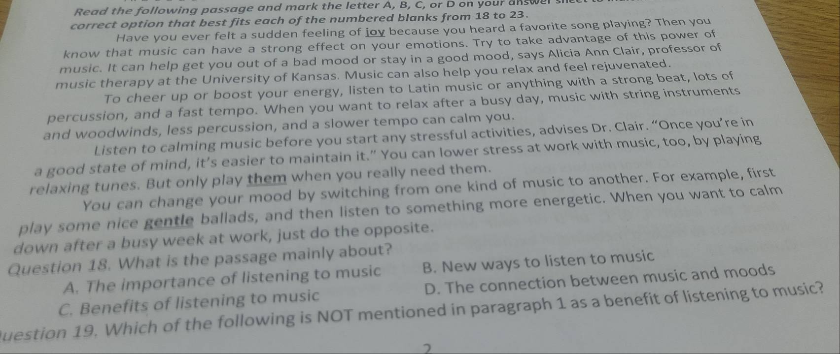 Read the following passage and mark the letter A, B, C, or D on your answel s
correct option that best fits each of the numbered blanks from 18 to 23.
Have you ever felt a sudden feeling of joy because you heard a favorite song playing? Then you
know that music can have a strong effect on your emotions. Try to take advantage of this power of
music. It can help get you out of a bad mood or stay in a good mood, says Alicia Ann Clair, professor of
music therapy at the University of Kansas. Music can also help you relax and feel rejuvenated.
To cheer up or boost your energy, listen to Latin music or anything with a strong beat, lots of
percussion, and a fast tempo. When you want to relax after a busy day, music with string instruments
and woodwinds, less percussion, and a slower tempo can calm you.
Listen to calming music before you start any stressful activities, advises Dr. Clair. “Once you’re in
a good state of mind, it’s easier to maintain it.” You can lower stress at work with music, too, by playing
relaxing tunes. But only play them when you really need them.
You can change your mood by switching from one kind of music to another. For example, first
play some nice gentle ballads, and then listen to something more energetic. When you want to calm
down after a busy week at work, just do the opposite.
Question 18. What is the passage mainly about? B. New ways to listen to music
A. The importance of listening to music
C. Benefits of listening to music D. The connection between music and moods
Question 19. Which of the following is NOT mentioned in paragraph 1 as a benefit of listening to music?