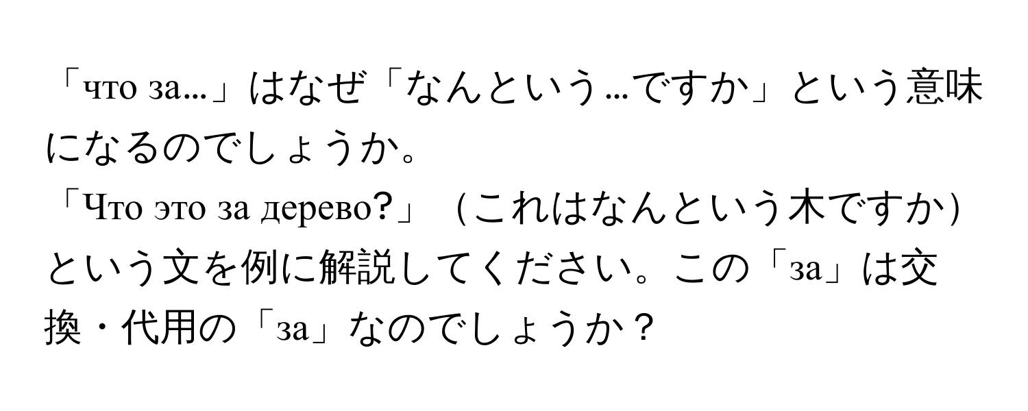 「что за…」はなぜ「なんという…ですか」という意味になるのでしょうか。

「Что это за дерево?」これはなんという木ですかという文を例に解説してください。この「за」は交換・代用の「за」なのでしょうか？