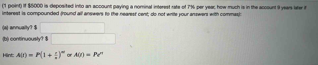 If $5000 is deposited into an account paying a nominal interest rate of 7% per year, how much is in the account 9 years later if 
interest is compounded (round all answers to the nearest cent; do not write your answers with commas): 
(a) annually? $
(b) continuously? $
Hint: A(t)=P(1+ r/n )^nt or A(t)=Pe^(rt)