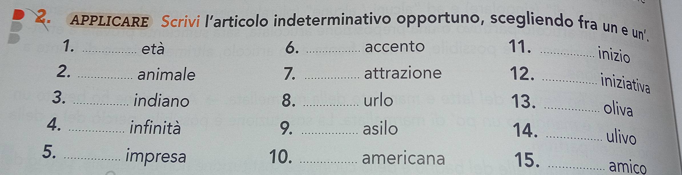 APPLICARE Scrivi l’articolo indeterminativo opportuno, scegliendo fra un e un'. 
1. _età 6. _accento 11._ 
inizio 
2. _animale 7. _attrazione 12._ 
iniziativa 
3. _indiano 8. _urlo 13._ 
oliva 
4._ 
infinità 9. _asilo 14._ 
ulivo 
5._ 
impresa 10. _americana 15. _amico