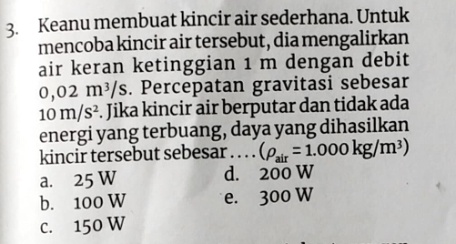 Keanu membuat kincir air sederhana. Untuk
mencoba kincir air tersebut, dia mengalirkan
air keran ketinggian 1 m dengan debit
0,02m^3/s. Percepatan gravitasi sebesar
10m/s^2. Jika kincir air berputar dan tidak ada
energi yang terbuang, daya yang dihasilkan
kincir tersebut sebesar . . . . (rho _air=1.000kg/m^3)
a. 25 W d. 200 W
b. 100 W e. 300 W
C. 150 W