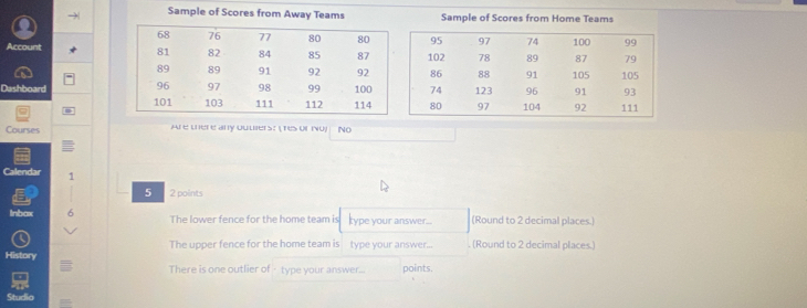 →| Sample of Scores from Away Teams Sample of Scores from Home Teams 
Account 
Dashboard 
Courses Are there any ouulers: ( Tes or mo) No 
Calendar 1 
5 2 points 
Inbax The lower fence for the home team is type your answer... (Round to 2 decimal places.) 
The upper fence for the home team is type your answer... (Round to 2 decimal places.) 
History 
There is one outlier of type your answer... points. 
Studia