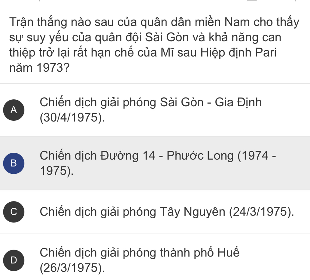 Trận thắng nào sau của quân dân miền Nam cho thấy
sự suy yếu của quân đội Sài Gòn và khả năng can
thiệp trở lại rất hạn chế của Mĩ sau Hiệp định Pari
năm 1973?
A
Chiến dịch giải phóng Sài Gòn - Gia Định
(30/4/1975).
B
Chiến dịch Đường 14 - Phước Long (1974 -
1975).
C Chiến dịch giải phóng Tây Nguyên (24/3/1975).
D
Chiến dịch giải phóng thành phố Huế
(26/3/1975).