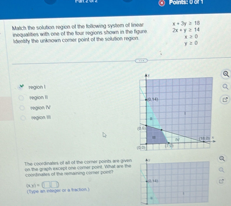 Match the solution region of the following system of linear x+3y≥ 18
inequalities with one of the four regions shown in the figure. 2x+y≥ 14
Identify the unknown corner point of the solution region. x≥ 0
y≥ 0
region I
region II
region IV
region III 
The coordinates of all of the corner points are given y
on the graph except one corner point. What are the
coordinates of the remaining corner point?
(xy)=(□ □ )
(0,14)
(Type an integer or a fraction )
1