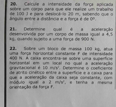 Calcule a intensidade da força aplicada 
sobre um corpo para que ele realize um trabalho 
de 100 J e para deslocá-lo 20 m, sabendo que o 
ângulo entre a distância e a força é de 0^0. 
21. Determine qual é a aceleração 
desenvolvida por um corpo de massa igual a 4,5
kg, quando sujeito a uma força de 900 N. 
22. Sobre um bloco de massa 100 kg, atua 
uma força horizontal constante F de intensidade
400 N. A caixa encontra-se sobre uma superfície 
horizontal em um local no qual a aceleração 
gravitacional é 10m/s^2. Determine o coeficiente 
de atrito cinético entre a superfície e a caixa para 
que a aceleração da caixa seja constante, com 
módulo igual a 2m/s^2 ， e tenha a mesma 
orientação da força F.