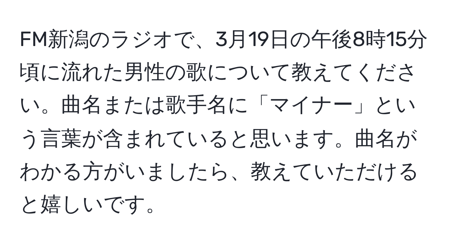 FM新潟のラジオで、3月19日の午後8時15分頃に流れた男性の歌について教えてください。曲名または歌手名に「マイナー」という言葉が含まれていると思います。曲名がわかる方がいましたら、教えていただけると嬉しいです。