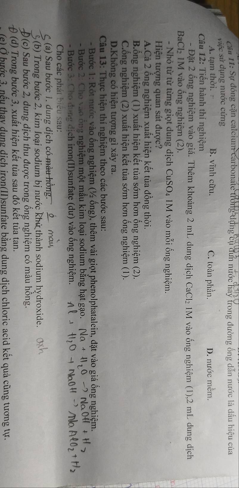 Cầu 11: Sự đóng cặn calcium carbonate trong dụng cụ đun nước hay trong đường ống dẫn nước là dấu hiệu của
việc sử dụng nước cứng
A. tạm thời. B. vĩnh cữu. C. toàn phần. D. nước mềm.
Câu 12: Tiến hành thí nghiệm
- Đặt 2 ống nghiệm vào giá. Thêm khoảng 2 mL dung dịch CaCl₂ 1M vào ống nghiệm (1),2 mL dung dịch
BaCl₂ 1M vào ống nghiệm (2).
- Nhỏ từ từ từng giọt dung dịch CuSO₄ 1M vào mỗi ống nghiệm.
Hiện tượng quan sát được?
A.Cả 2 ống nghiệm xuất hiện kết tủa đồng thời.
B.ống nghiệm (1) xuất hiện kết tủa sớm hơn ống nghiệm (2).
Cống nghiệm (2) xuất hiện kết tủa sớm hơn ống nghiệm (1).
D.Không có hiện tượng gì xảy ra.
Câu 13: Thực hiện thí nghiệm theo các bước sau:
- Bước 1: Rót nước vào ống nghiệm (½ ống), thêm vài giọt phenolphatalein, đặt vào giá ống nghiệm.
- Bước 2: Cho vào ống nghiệm một mẫu kim loại sodium băng hạt gạo
- Bước 3: Cho dụng dịch iron(II)sunfate (dư) vào ống nghiệm.
Cho các phát biểu sau:
(a) Sau bước 1. dung dịch có màu hồng.
6(b) Trong bước 2, kim loại sodium bị nước khử thành sodium hydroxide.
0(c) Sau bước 2, dung dịch thu được trong ống nghiệm có màu hồng.
θ (d) Trong bước 3, xuất hiện kết tủa sau đó kết tủa tan.
(e) Ở bước 3, nếu thay dụng dịch iron(II)sunfate bằng dung dịch chloric acid kết quả cũng tương tự.