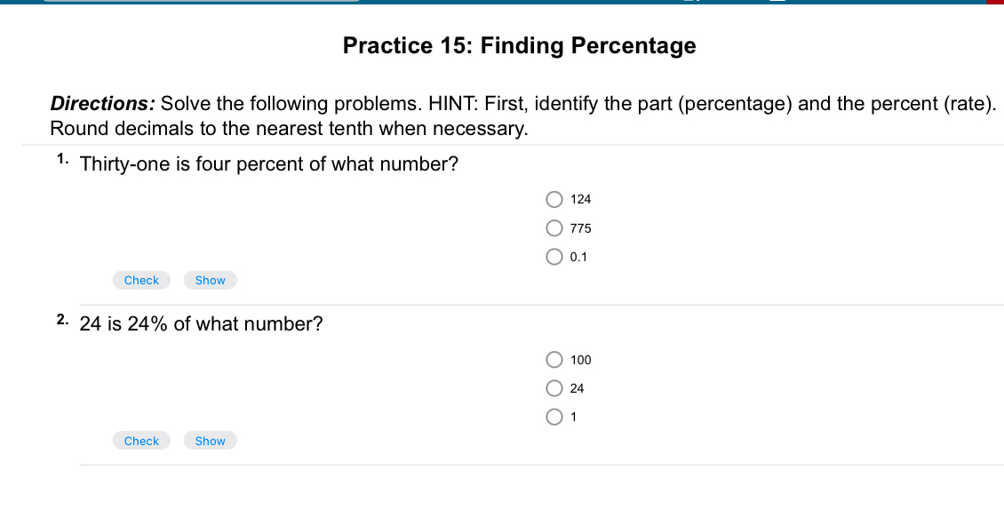 Practice 15: Finding Percentage
Directions: Solve the following problems. HINT: First, identify the part (percentage) and the percent (rate).
Round decimals to the nearest tenth when necessary.
1· Thirty-one is four percent of what number?
124
775
0.1
Check Show
2 24 is 24% of what number?
100
24
1
Check Show