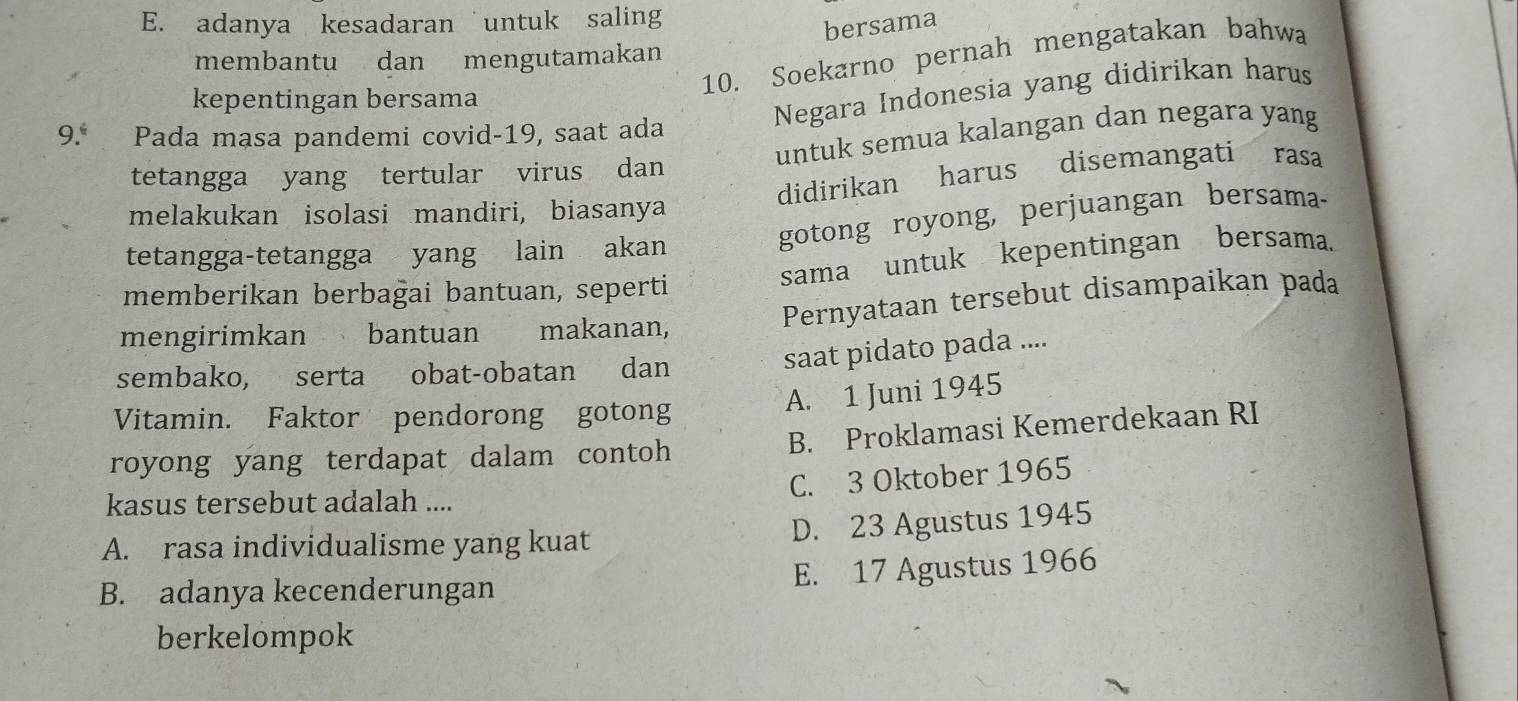 E. adanya kesadaran untuk saling
bersama
10. Soekarno pernah mengatakan bahwa
membantu dan mengutamakan
kepentingan bersama
Negara Indonesia yang didirikan harus
9.* Pada masa pandemi covid-19, saat ada
untuk semua kalangan dan negara yang
tetangga yang tertular virus dan
didirikan harus disemangati rasa
melakukan isolasi mandiri, biasanya
tetangga-tetangga yang lain akan
gotong royong, perjuangan bersama-
memberikan berbağai bantuan, seperti
sama untuk kepentingan bersama.
Pernyataan tersebut disampaikan pada
mengirimkan bantuan makanan,
sembako, serta obat-obatan dan
saat pidato pada ....
Vitamin. Faktor pendorong gotong
A. 1 Juni 1945
royong yang terdapat dalam contoh B. Proklamasi Kemerdekaan RI
C. 3 Oktober 1965
kasus tersebut adalah ....
A. rasa individualisme yang kuat
D. 23 Agustus 1945
E. 17 Agustus 1966
B. adanya kecenderungan
berkelompok