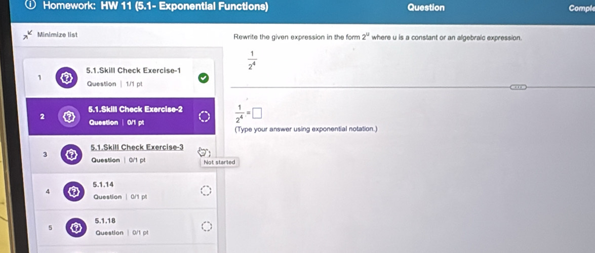 Homework: HW 11 (5.1- Exponential Functions) Question Comple 
Minimize list Rewrite the given expression in the form 2^u where u is a constant or an algebraic expression.
 1/2^4 
5.1.Skill Check Exercise-1 
1 
Question | 1/1 pt 
5.1.Skill Check Exercise-2  1/2^4 =□
2 
Question | 0/1 pt 
(Type your answer using exponential notation.) 
5.1.Skill Check Exercise-3 
3 
Question| 0/1 pt Not started 
5.1.14 
4 
Question | 0/1 pt 
5.1.18 
5 
Question | 0/1 pt