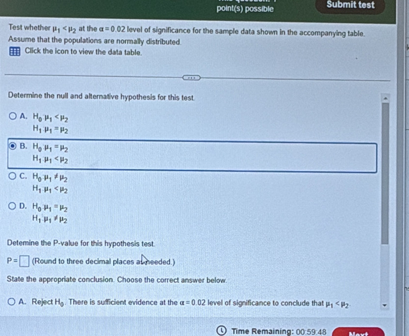 point(s) possible Submit test
Test whether mu _1 at the alpha =0.02 level of significance for the sample data shown in the accompanying table.
Assume that the populations are normally distributed.
Click the icon to view the data table.
Determine the null and alternative hypothesis for this test
A. H_0mu _1
H_1:mu _1=mu _2
B. H_0:mu _1=mu _2
H_1.mu _1
C. H_0:mu _1!= mu _2
H_1:mu _1
D. H_0mu _1=mu _2
H_1.mu _1!= mu _2
Detemine the P -value for this hypothesis test.
P=□ (Round to three decimal places as needed.)
State the appropriate conclusion. Choose the correct answer below.
A. Reject H_0. There is sufficient evidence at the alpha =0.02 level of significance to conclude that mu _1 . 
Time Remaining: 00:59:48 Nevt