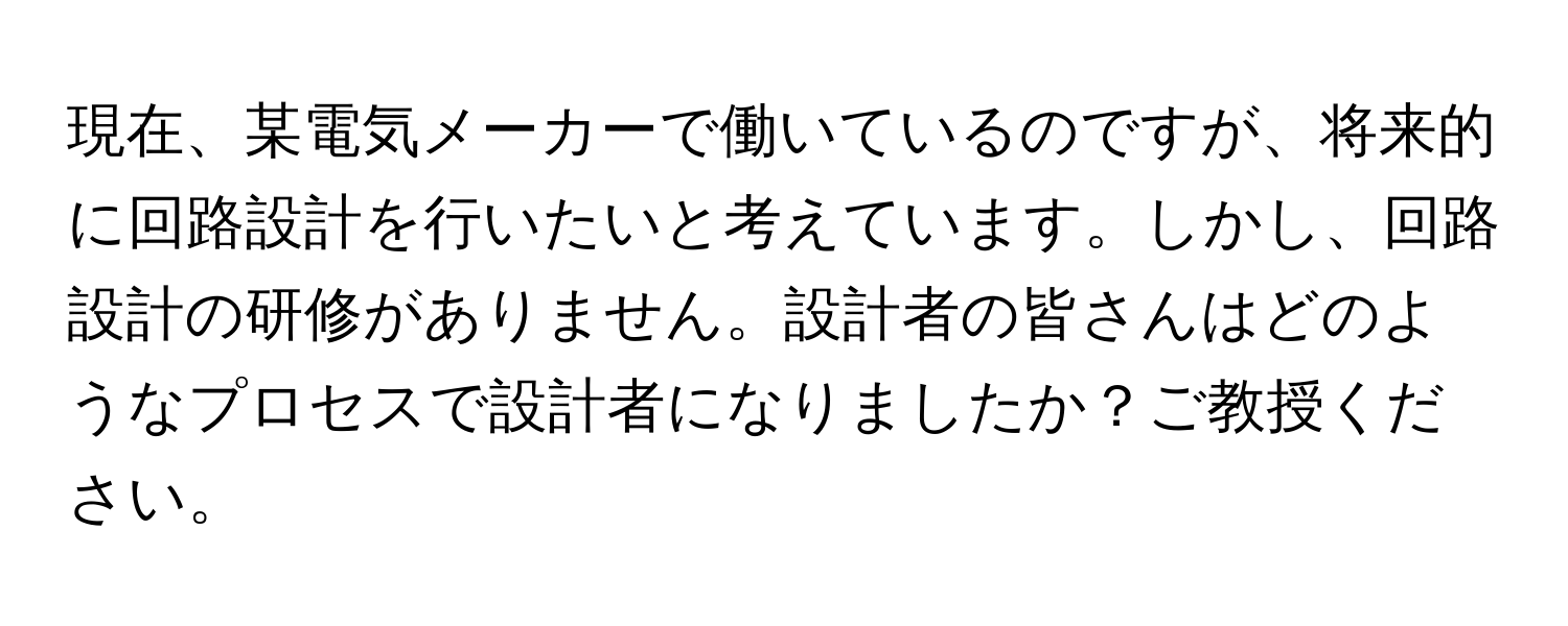 現在、某電気メーカーで働いているのですが、将来的に回路設計を行いたいと考えています。しかし、回路設計の研修がありません。設計者の皆さんはどのようなプロセスで設計者になりましたか？ご教授ください。