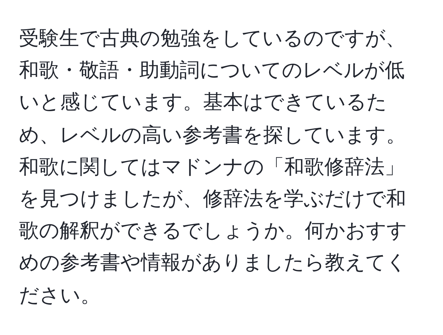 受験生で古典の勉強をしているのですが、和歌・敬語・助動詞についてのレベルが低いと感じています。基本はできているため、レベルの高い参考書を探しています。和歌に関してはマドンナの「和歌修辞法」を見つけましたが、修辞法を学ぶだけで和歌の解釈ができるでしょうか。何かおすすめの参考書や情報がありましたら教えてください。