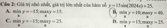 Giá trị nhỏ nhất, giá trị lớn nhất của hàm số y=15sin (2024x)+25.
A. miny=-15; maxy=15.
B. miny=10; maxy=40.
C. miny=-15; maxy=25.
D. miny=15; maxy=25.