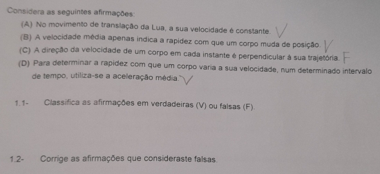 Considera as seguintes afirmações: 
(A) No movimento de translação da Lua, a sua velocidade é constante. 
(B) A velocidade média apenas indica a rapídez com que um corpo muda de posição. 
(C) A direção da velocidade de um corpo em cada instante é perpendicular à sua trajetória. 
(D) Para determinar a rapídez com que um corpo varia a sua velocidade, num determinado intervalo 
de tempo, utiliza-se a aceleração média. 
1.1- Classifica as afirmações em verdadeiras (V) ou falsas (F). 
1.2- Corrige as afirmações que consideraste falsas.