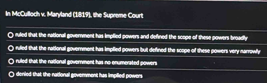 In McCulloch v. Maryland (1819), the Supreme Court
ruled that the national government has implied powers and defined the scope of these powers broadly
ruled that the national government has implied powers but defined the scope of these powers very narrowly
ruled that the national government has no enumerated powers
denied that the national goverment has implied powers