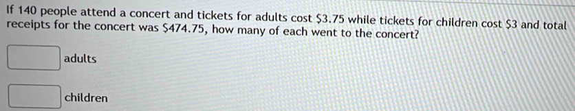 If 140 people attend a concert and tickets for adults cost $3.75 while tickets for children cost $3 and total
receipts for the concert was $474.75, how many of each went to the concert?
□ adults
□ children