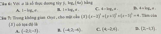 Với a là số thực dương tùy ý, log _4(4a) bằng
A. 1-log _4a. B. 1+log _4a. C. 4-log _4a. D. 4+log _4a. 
Câu 7: Trong không gian Oxyz , cho mặt cầu (S):(x-2)^2+(y+1)^2+(z-3)^2=4. Tâm của
(S) có tọa độ là
A. (-2;1;-3). B. (-4;2;-6). C. (4;-2;6). D. (2;-1;3).