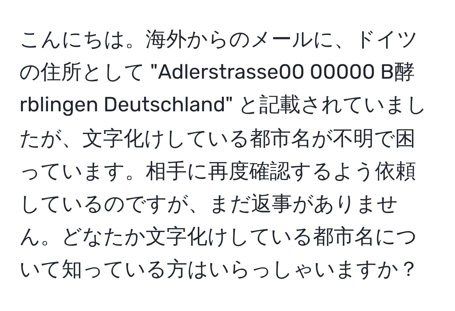 こんにちは。海外からのメールに、ドイツの住所として "Adlerstrasse00 00000 B酵rblingen Deutschland" と記載されていましたが、文字化けしている都市名が不明で困っています。相手に再度確認するよう依頼しているのですが、まだ返事がありません。どなたか文字化けしている都市名について知っている方はいらっしゃいますか？