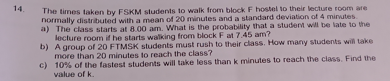 The times taken by FSKM students to walk from block F hostel to their lecture room are 
normally distributed with a mean of 20 minutes and a standard deviation of 4 minutes. 
a) The class starts at 8.00 am. What is the probability that a student will be late to the 
lecture room if he starts walking from block F at 7.45 am? 
b) A group of 20 FTMSK students must rush to their class. How many students will take 
more than 20 minutes to reach the class? 
c) 10% of the fastest students will take less than k minutes to reach the class. Find the 
value of k.