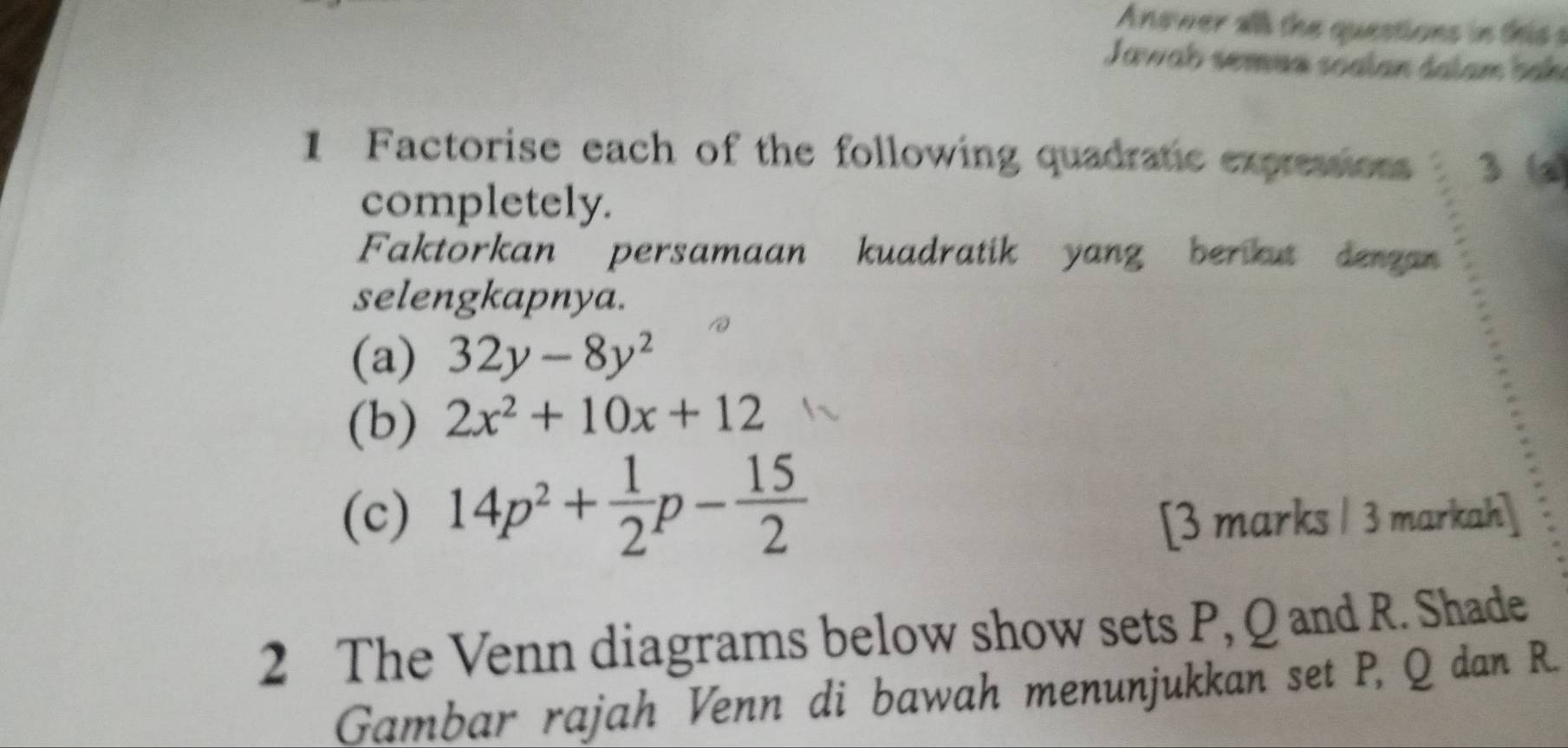 Anower all the questions in this s 
Jawab semun soalan dalam bah 
1 Factorise each of the following quadratic expressions 3
completely. 
Faktorkan persamaan kuadratik yang berat dergan 
selengkapnya. 
(a) 32y-8y^2
(b) 2x^2+10x+12
(c) 14p^2+ 1/2 p- 15/2  [3 marks / 3 markah] 
2 The Venn diagrams below show sets P, Q and R. Shade 
Gambar rajah Venn di bawah menunjukkan set P, Q dan R.