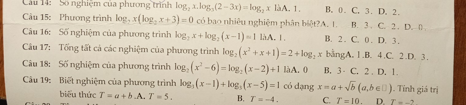 Cau 14: Số nghiệm của phương trình log _2x.log _3(2-3x)=log _2x làA. 1. B. 0. C. 3. D. 2.
Câu 15: Phương trình log _2x(log _2x+3)=0 có bao nhiêu nghiệm phân biệt?A. L. B. 3 . C. 2. D. 0
Câu 16: Số nghiệm của phương trình log _2x+log _2(x-1)=1 làA. 1. B. 2. C. 0. D. 3.
Câu 17: Tổng tất cả các nghiệm của phương trình log _2(x^2+x+1)=2+log _2x bằngA. 1 .B. 4 .C. 2 .D. 3.
Câu 18: Số nghiệm của phương trình log _2(x^2-6)=log _2(x-2)+1 làA. 0 B. 3 C. 2. D. 1.
Câu 19: Biết nghiệm của phương trình log _3(x-1)+log _3(x-5)=1 có dạng x=a+sqrt(b)(a,b∈ □ ). Tính giá trị
biểu thức T=a+b .A. T=5. B. T=-4.
C. T=10. D. T=-2