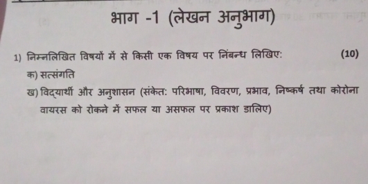 भाग -1 (लेखन अनुभाग) 
1) निम्नलिखित विषयों में से किसी एक विषय पर निंबन्ध लिखिए: (10) 
क) सत्संगति 
ख)विद्यार्थी और अनुशासन (संकेत: परिभाषा, विवरण, प्रभाव, निष्कर्ष तथा कोरोना 
वायरस को रोकने में सफल या असफल पर प्रकाश डालिए)