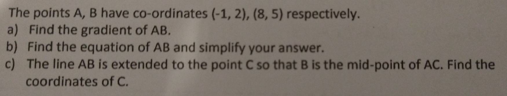 The points A, B have co-ordinates (-1,2),(8,5) respectively. 
a) Find the gradient of AB. 
b) Find the equation of AB and simplify your answer. 
c) The line AB is extended to the point C so that B is the mid-point of AC. Find the 
coordinates of C.