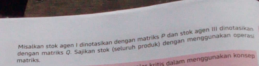 Misalkan stok agen I dinotasikan dengan matriks P dan stok agen III dinotasikan 
dengan matriks Q. Sajikan stok (seluruh produk) dengan menggunakan operasi 
Pritic dalam menggunakan konsep 
matriks.