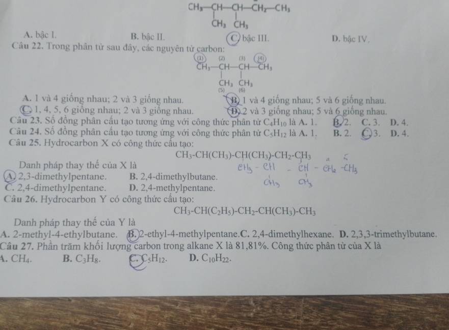 beginarrayr CH_3-CH-CH_2-CH_3 CH_3CH_3endarray
A. bậc 1. B. bậc II. C. bậc III. D. bậc IV.
Câu 22. Trong phân tử sau đây, các nguyên tử carbon:
(1) (2)(3)((4))
CH_3-CH-CH-CH_3
CH_3CH_3
(5) 6
A. 1 và 4 giống nhau; 2 và 3 giống nhau. B 1 và 4 giống nhau; 5 và 6 giống nhau.
C 1, 4, 5, 6 giồng nhau; 2 và 3 giống nhau. D 2 và 3 giống nhau; 5 và 6 giống nhau.
Câu 23. Số đồng phân cấu tạo tương ứng với công thức phân tử C_4H_10 là A. 1. B 2. C. 3 D. 4.
Câu 24. Số đồng phân cấu tạo tương ứng với công thức phân tử C_5H_12 là A. 1. B. 2. )3. D. 4.
Câu 25. Hydrocarbon X có công thức cầu tạo:
CH_3-CH(CH_3)-CH(CH_3)-CH_2-CH_3
Danh pháp thay thể của X là
A) 2,3-dimethylpentane. B. 2,4-dimethylbutane.
C. 2,4-dimethylpentane. D. 2,4-methylpentane.
Câu 26. Hydrocarbon Y có công thức cầu tạo:
CH_3-CH(C_2H_5)-CH_2-CH(CH_3)-CH_3
Danh pháp thay thể của Y là
A. 2-methyl-4-ethylbutane. B.)2-ethyl-4-methylpentane.C. 2,4-dimethylhexane. D. 2,3,3-trimethylbutane.
Câu 27. Phần trăm khối lượng carbon trong alkane X là 81,81%. Công thức phân tử của X là
4. CH_4. B. C_3H_8. C. C_5H_12. D. C_10H_22.