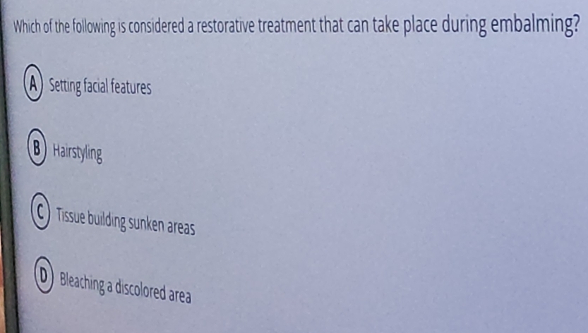 Which of the following is considered a restorative treatment that can take place during embalming?
A) Setting facial features
B Hairstyling
C ) Tissue building sunken areas
D Bleaching a discolored area