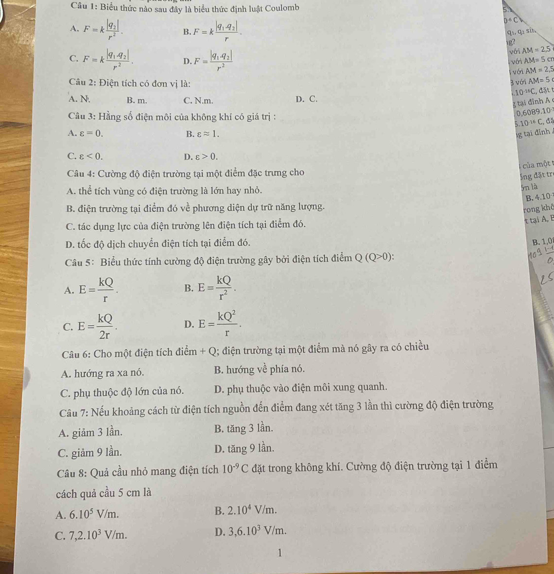 Biểu thức nào sau đây là biểu thức định luật Coulomb 5.1
A. F=kfrac |q_2|r^2. B. F=kfrac |q_1· q_2|r.
D^(-6)Ch
q_1,q_2s t
g?
C. F=kfrac |q_1· q_2|r^2. D. F=frac |q_1.q_2|r^2 với AM=2,5
với AM=5cm
với AM=2,5
Câu 2: Điện tích có đơn vị là: B với AM=5 .10^(-16)C ,  đặt t
A. N. B. m. C. N.m. D. C.
g tại đỉnh A 
Cầu 3: Hằng số điện môi của không khí có giá trị :
0,6089.10^(-3)
5.10^(-16)C , đã
A. varepsilon =0. B. varepsilon approx 1. 1g tại đỉnh /
C. varepsilon <0. D. varepsilon >0.
ủa một 
Cu 4: Cường độ điện trường tại một điểm đặc trưng cho
ổng đặt trẻ
A. thể tích vùng có điện trường là lớn hay nhỏ.
5n là
B. 4.10
B. điện trường tại điểm đó về phương diện dự trữ năng lượng.
rong khô
C. tác dụng lực của điện trường lên điện tích tại điểm đó.
t tại A, B
D. tốc độ dịch chuyển điện tích tại điểm đó.
B. 1,0
Câu 5: Biểu thức tính cường độ điện trường gây bởi điện tích điểm Q (Q- 0 ):
A. E= kQ/r . E= kQ/r^2 .
B.
C. E= kQ/2r . D. E= kQ^2/r .
Câu 6: Cho một điện tích điểm + Q; điện trường tại một điểm mà nó gây ra có chiều
A. hướng ra xa nó. B. hướng về phía nó.
C. phụ thuộc độ lớn của nó. D. phụ thuộc vào điện môi xung quanh.
Cầu 7: Nếu khoảng cách từ điện tích nguồn đến điểm đang xét tăng 3 lần thì cường độ điện trường
A. giảm 3 lần. B. tăng 3 lần.
C. giảm 9 lần. D. tăng 9 lần.
Câu 8: Quả cầu nhỏ mang điện tích 10^(-9)C đặt trong không khí. Cường độ điện trường tại 1 điểm
cách quả cầu 5 cm là
A. 6.10^5V/m.
B. 2.10^4V/m.
C. 7,2.10^3V/m.
D. 3,6.10^3V/m.
1