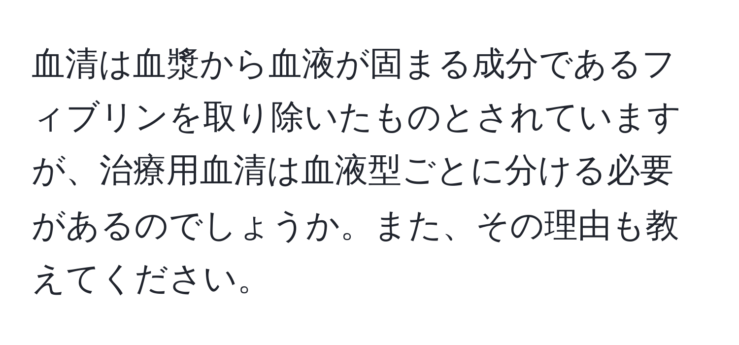 血清は血漿から血液が固まる成分であるフィブリンを取り除いたものとされていますが、治療用血清は血液型ごとに分ける必要があるのでしょうか。また、その理由も教えてください。