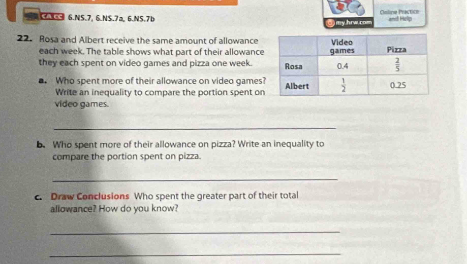 SAGS 6.NS.7, 6.NS.7a, 6.NS.7b Coline Practice and Help
0) my.hrw.com
22. Rosa and Albert receive the same amount of allowance
each week. The table shows what part of their allowance
they each spent on video games and pizza one week.
. Who spent more of their allowance on video games?
Write an inequality to compare the portion spent on
video games.
_
b. Who spent more of their allowance on pizza? Write an inequality to
compare the portion spent on pizza.
_
c. Draw Conclusions Who spent the greater part of their total
allowance? How do you know?
_
_