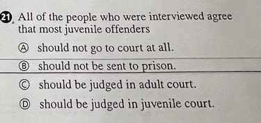 All of the people who were interviewed agree
that most juvenile offenders
A should not go to court at all.
⑧ should not be sent to prison.
○ should be judged in adult court.
⑥ should be judged in juvenile court.