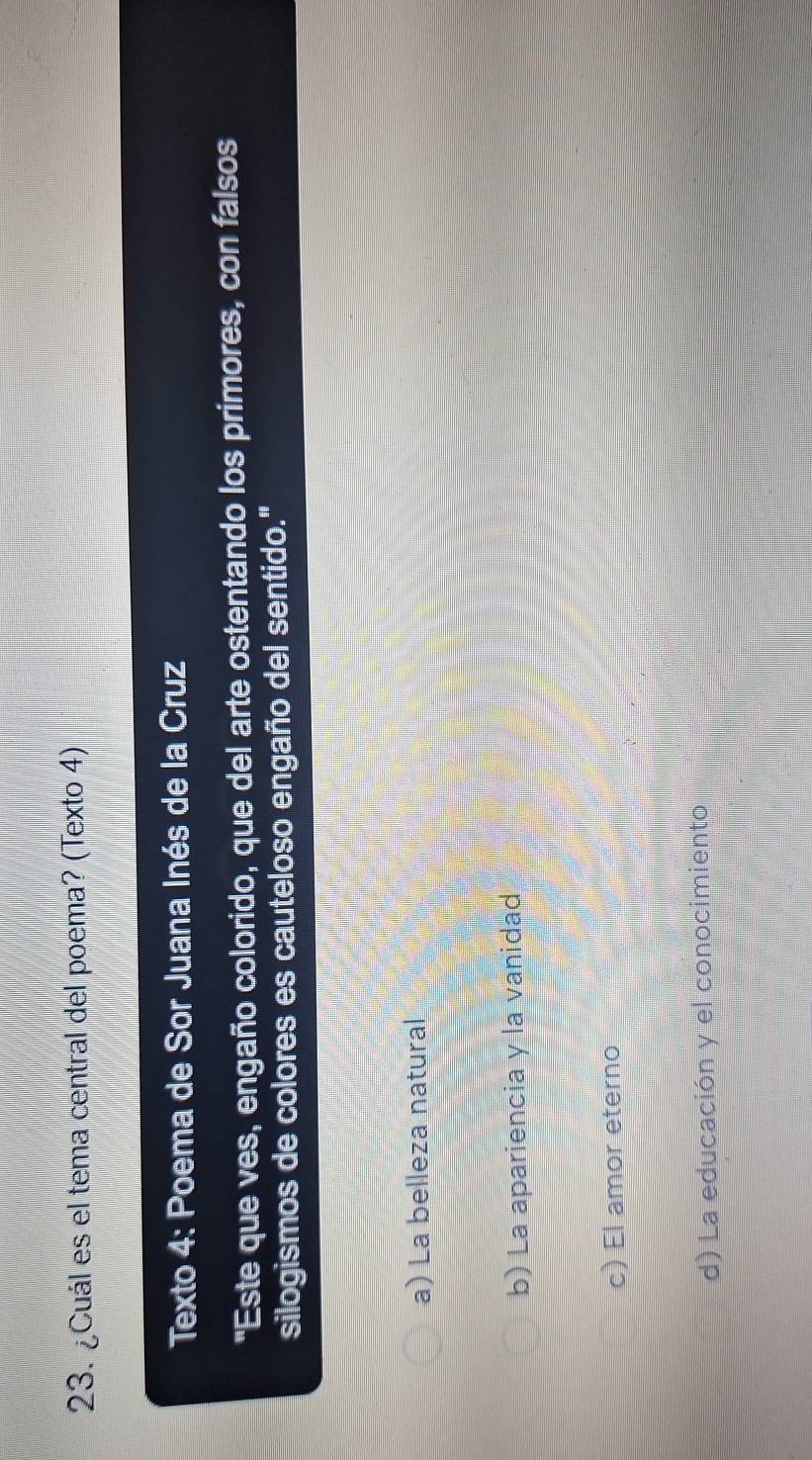 ¿Cuál es el tema central del poema? (Texto 4)
Texto 4: Poema de Sor Juana Inés de la Cruz
"Este que ves, engaño colorido, que del arte ostentando los primores, con falsos
silogismos de colores es cauteloso engaño del sentido."
a) La belleza natural
b) La apariencia y la vanidad
c) El amor eterno
d) La educación y el conocimiento