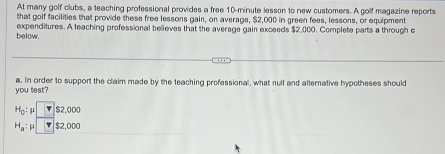 At many golf clubs, a teaching professional provides a free 10-minute lesson to new customers. A golf magazine reports 
that golf facilities that provide these free lessons gain, on average, $2,000 in green fees, lessons, or equipment 
expenditures. A teaching professional believes that the average gain exceeds $2,000. Complete parts a through c 
below. 
a. In order to support the claim made by the teaching professional, what null and alternative hypotheses should 
you test?
H_0:mu □ $2,000
H_a:mu □ $2,000