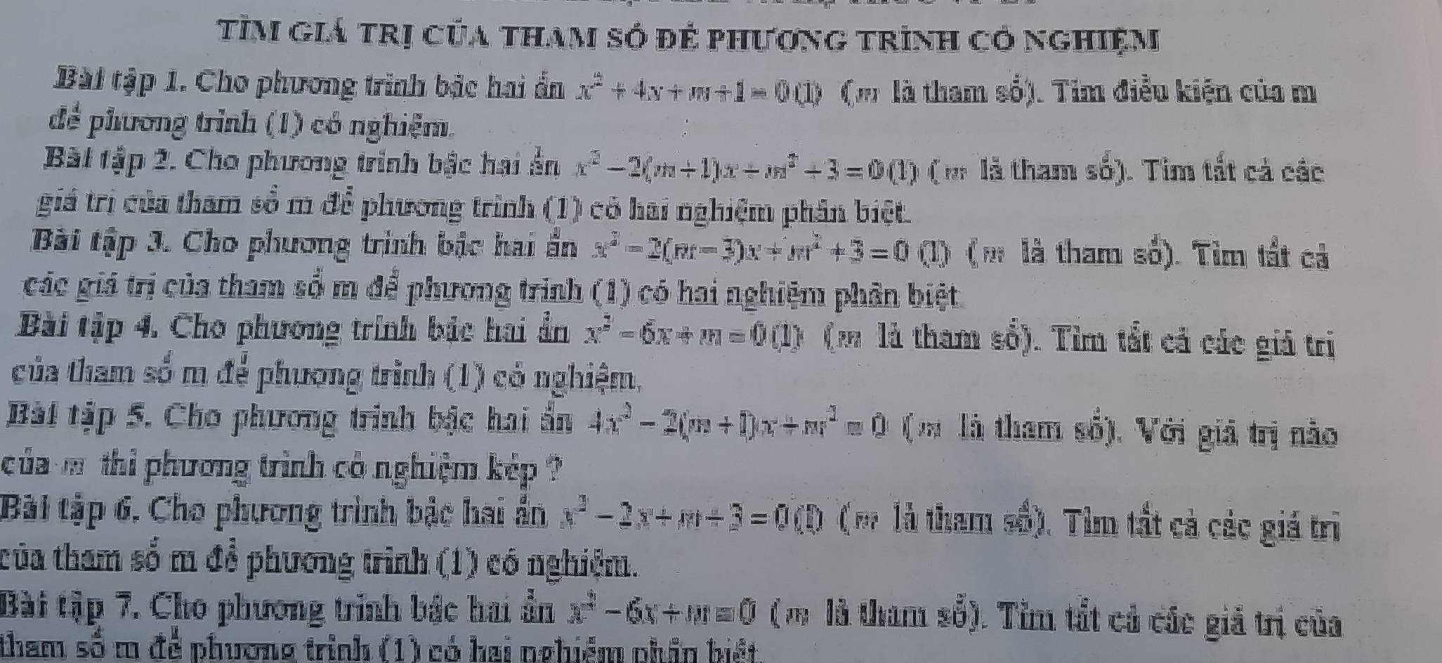 tìm giá trị của tham só đẻ phương trình có nghiệm
Bài tập 1. Cho phương trình bậc hai ẩn x^2+4x+m+1=00 ( m là tham số). Tim điều kiện của m
để phương trình (1) có nghiệm.
Bài tập 2. Cho phương trinh bậc hai ển x^2-2(m+1)x+m^2+3=00(1 1 ( m là tham số). Tìm tất cả các
giá trị của tham sổ m để phương trình (1) có hai nghiệm phân biệt.
Bài tập 3. Cho phương trình bậc hai ẩn x^2-2(m-3)x+m^2+3=0 (1) ( m là tham số). Tìm tất cả
các giá trị của tham sổ m để phương trình (1) có hai nghiệm phân biệt
Bài tập 4. Cho phương trính bậc hai ẩần x^2-5x+m=0 (1) (m là tham số). Tìm tắt cả các giả trị
của tham số m để phương trình (1) có nghiệm,
Bài tập 5. Cho phương trình bậc hai ẩn 4x^2-2(m+1)x+m^2=0 (m là tham số). Với giả trị nào
của m thi phương trình cô nghiệm kép ?
Bài tập 6. Cho phương trình bậc hai ần x^2-2x+m+3=0(D (m là tham số). Tìm tắt cà các giá trì
của tham số m để phương trình (1) có nghiệm.
Bài tập 7. Cho phương trình bắc hai ẩn x^2-6x+m=0 ( m là tham số). Tìm tất cả các giả trị của
tham số m để phương trình (1) có hai nghiểm phần biết.