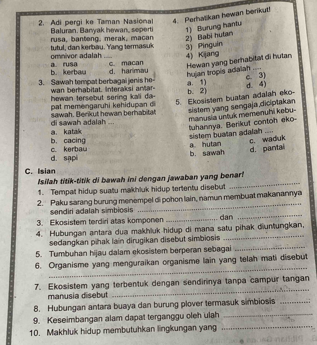 Adi pergi ke Taman Nasional 4. Perhatikan hewan berikut!
Baluran. Banyak hewan, seperti 1) Burung hantu
rusa, banteng, merak, macan 2) Babi hutan
tutul, dan kerbau. Yang termasuk 3) Pinguin
omnivor adalah ....
4) Kijang
a. rusa c. macan
Hewan yang berhabitat di hutan
b. kerbau d. harimau
hujan tropis adalah ....
c. 3)
3. Sawah tempat berbagai jenis he- a. 1) d. 4)
wan berhabitat. Interaksi antar-
hewan tersebut sering kali da- b. 2)
pat memengaruhi kehidupan di 5. Ekosistem buatan adalah eko-
sawah. Berikut hewan berhabitat sistem yang sengaja diciptakan
di sawah adalah ...
manusia untuk memenuhi kebu-
tuhannya. Berikut contoh eko-
a. katak ..
sistem buatan adalah
b. cacing c. waduk
c. kerbau a. hutan
d. sạpi b. sawah d. pantai
C. Isian
_
Isilah titik-titik di bawah ini dengan jawaban yang benar!
1. Tempat hidup suatu makhluk hidup tertentu disebut
2. Paku sarang burung menempel di pohon lain, namun membuat makanannya
sendiri adalah simbiosis
_
3. Ekosistem terdiri atas komponen _dan
_
4. Hubungan antara dua makhluk hidup di mana satu pihak diuntungkan,
_
sedangkan pihak lain dirugikan disebut simbiosis
_
5. Tumbuhan hijau dalam ekosistem berperan sebagai
_
6. Organisme yang menguraikan organisme lain yang telah mati disebut
_
7. Ekosistem yang terbentuk dengan sendirinya tanpa campur tangan
manusia disebut
8. Hubungan antara buaya dan burung plover termasuk simbiosis_
9. Keseimbangan alam dapat terganggu oleh ulah_
10. Makhluk hidup membutuhkan lingkungan yang_