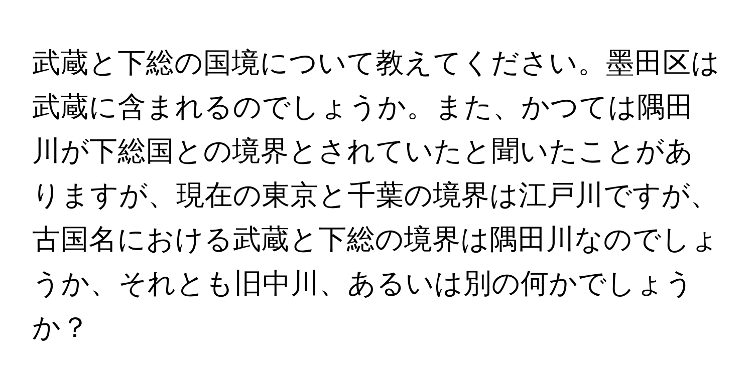 武蔵と下総の国境について教えてください。墨田区は武蔵に含まれるのでしょうか。また、かつては隅田川が下総国との境界とされていたと聞いたことがありますが、現在の東京と千葉の境界は江戸川ですが、古国名における武蔵と下総の境界は隅田川なのでしょうか、それとも旧中川、あるいは別の何かでしょうか？