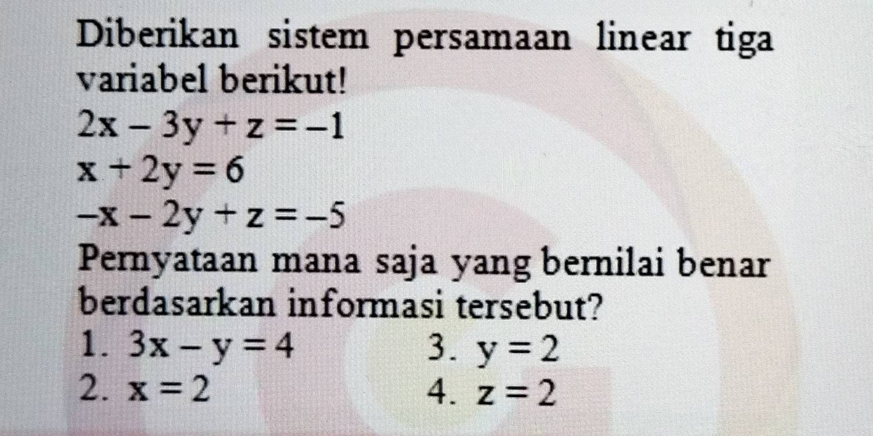 Diberikan sistem persamaan linear tiga
variabel berikut!
2x-3y+z=-1
x+2y=6
-x-2y+z=-5
Pernyataan mana saja yang bernilai benar
berdasarkan informasi tersebut?
1. 3x-y=4 3. y=2
2. x=2 4. z=2