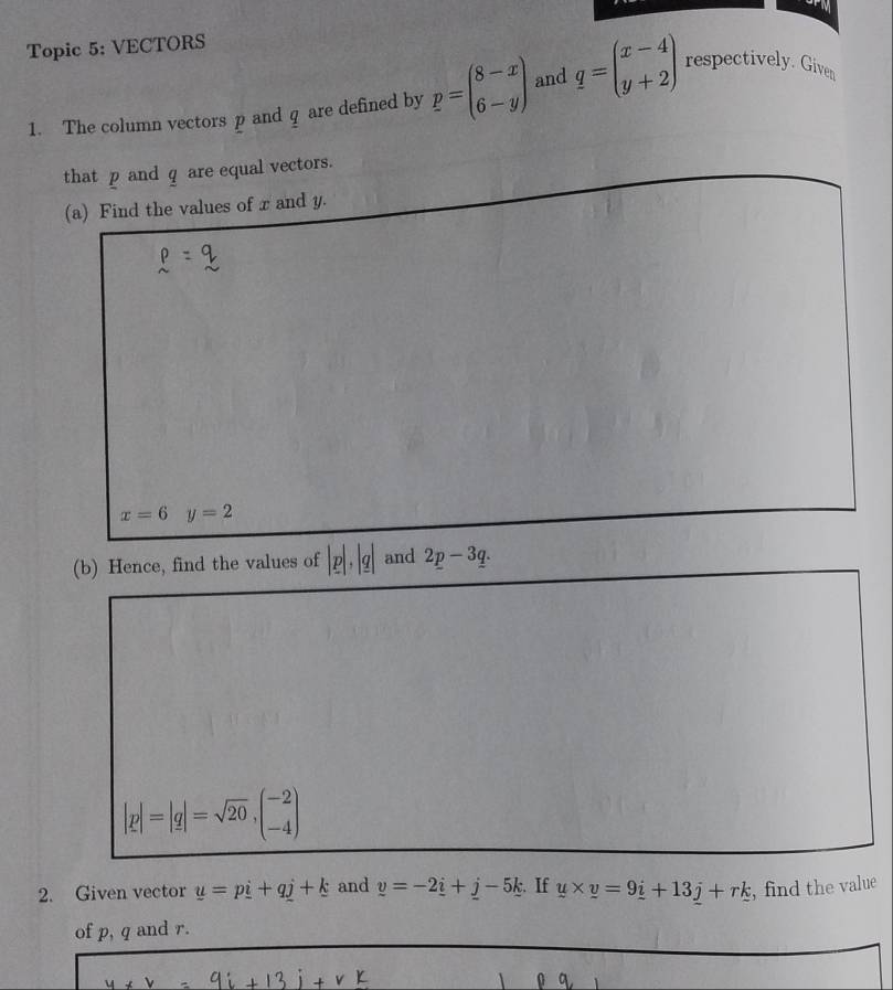 Topic 5: VECTORS 
1. The column vectors p and q are defined by p=beginpmatrix 8-x 6-yendpmatrix and q=beginpmatrix x-4 y+2endpmatrix respectively. Given 
that p and q are equal vectors. 
(a) Find the values of x and y.
x=6 y=2
(b) Hence, find the values of |p|, |q| and 2p-3q.
|p|=|q|=sqrt(20), beginpmatrix -2 -4endpmatrix
2. Given vector u=pi+qj+k and y=-2_ i+_ ik. If y* y=9_ i+13_ j+rk , find the value 
of p, q and r.