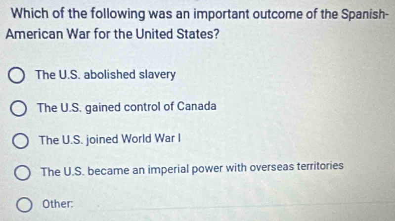 Which of the following was an important outcome of the Spanish-
American War for the United States?
The U.S. abolished slavery
The U.S. gained control of Canada
The U.S. joined World War I
The U.S. became an imperial power with overseas territories
Other: