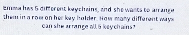 Emma has 5 different keychains, and she wants to arrange 
them in a row on her key holder. How many different ways 
can she arrange all 5 keychains?