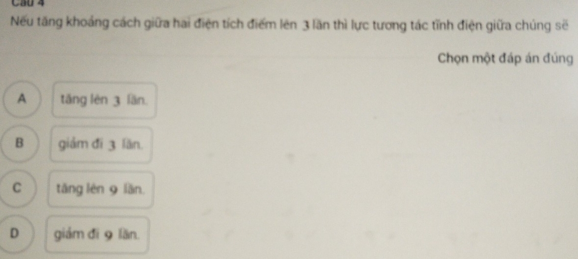 Cau 4
Nếu tăng khoảng cách giữa hai điện tích điểm lên 3 lần thì lực tương tác tĩnh điện giữa chúng sẽ
Chọn một đáp án đúng
A tǎng lên 3 lần.
B giảm đì 3 lăn.
C tǎng lèn 9 lần
D giám đí 9 lần.