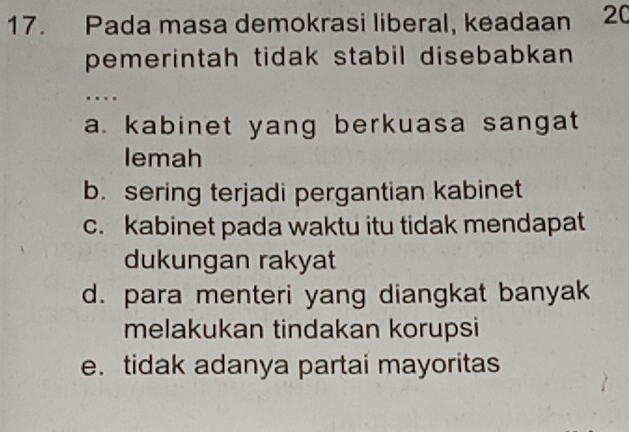 Pada masa demokrasi liberal, keadaan 20
pemerintah tidak stabil disebabkan 
…
a. kabinet yang berkuasa sangat 
lemah
b. sering terjadi pergantian kabinet
c. kabinet pada waktu itu tidak mendapat
dukungan rakyat
d. para menteri yang diangkat banyak
melakukan tindakan korupsi
e. tidak adanya partai mayoritas